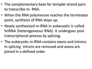 • The complementary base for templet strand pairs
to transcribe m- RNA.
• When the RNA polymerase reaches the terminator
point, synthesis of RNA stops up.
• Newly synthesized m-RNA in eukaryotic is called
hnRNA (heterogeneous RNA). It undergoes post
transcriptional process by splicing.
• The eukaryotic m-RNA contains exons and introns.
In splicing introns are removed and exons are
joined in a defined order.
 