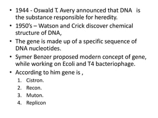 • 1944 - Oswald T. Avery announced that DNA is
the substance responsible for heredity.
• 1950’s – Watson and Crick discover chemical
structure of DNA,
• The gene is made up of a specific sequence of
DNA nucleotides.
• Symer Benzer proposed modern concept of gene,
while working on Ecoli and T4 bacteriophage.
• According to him gene is ,
1. Cistron.
2. Recon.
3. Muton.
4. Replicon
 