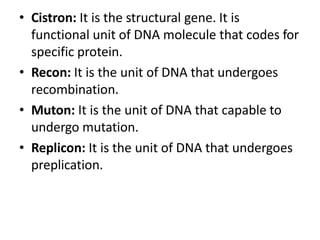 • Cistron: It is the structural gene. It is
functional unit of DNA molecule that codes for
specific protein.
• Recon: It is the unit of DNA that undergoes
recombination.
• Muton: It is the unit of DNA that capable to
undergo mutation.
• Replicon: It is the unit of DNA that undergoes
preplication.
 