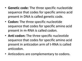 • Genetic code: The three specific nucleotide
sequence that codes for specific amino acid
present in DNA is called genetic code.
• Codon: The three specific nucleotide
sequence that codes for specific amino acid
present in m-RNA is called codon.
• Anti codon: The three specific nucleotide
sequence that codes for specific amino acid
present in anticodon arm of t-RNA is called
anticodon.
• Anticodons are complementary to codons.
 