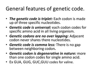 General features of genetic code.
• The genetic code is triplet: Each codon is made
up of three specific nucleotides.
• Genetic code is universal: each codon codes for
specific amino acid in all living organism.
• Genetic codons are no over lapping: Adjacent
codon never shares there nucleotides.
• Genetic code is comma less: There is no gap
between neighboring codon.
• Genetic codon is degenerative in nature: more
than one codon codes for single amino acid.
• Ex GUA, GUG, GUC,GUU codes for valine.
 