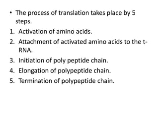 • The process of translation takes place by 5
steps.
1. Activation of amino acids.
2. Attachment of activated amino acids to the t-
RNA.
3. Initiation of poly peptide chain.
4. Elongation of polypeptide chain.
5. Termination of polypeptide chain.
 