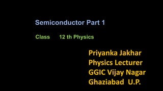 Class 12 th Physics
Priyanka Jakhar
Physics Lecturer
GGIC Vijay Nagar
Ghaziabad U.P.
Semiconductor Part 1
 