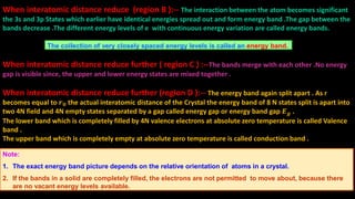 When interatomic distance reduce (region B ):-- The interaction between the atom becomes significant
the 3s and 3p States which earlier have identical energies spread out and form energy band .The gap between the
bands decrease .The different energy levels of e with continuous energy variation are called energy bands.
When interatomic distance reduce further ( region C ) :--The bands merge with each other .No energy
gap is visible since, the upper and lower energy states are mixed together .
When interatomic distance reduce further (region D ):-- The energy band again split apart . As r
becomes equal to 𝒓 𝟎 the actual interatomic distance of the Crystal the energy band of 8 N states split is apart into
two 4N field and 4N empty states separated by a gap called energy gap or energy band gap 𝑬 𝒈 .
The lower band which is completely filled by 4N valence electrons at absolute zero temperature is called Valence
band .
The upper band which is completely empty at absolute zero temperature is called conduction band .
The collection of very closely spaced energy levels is called an energy band.
Note:
1. The exact energy band picture depends on the relative orientation of atoms in a crystal.
2. If the bands in a solid are completely filled, the electrons are not permitted to move about, because there
are no vacant energy levels available.
 