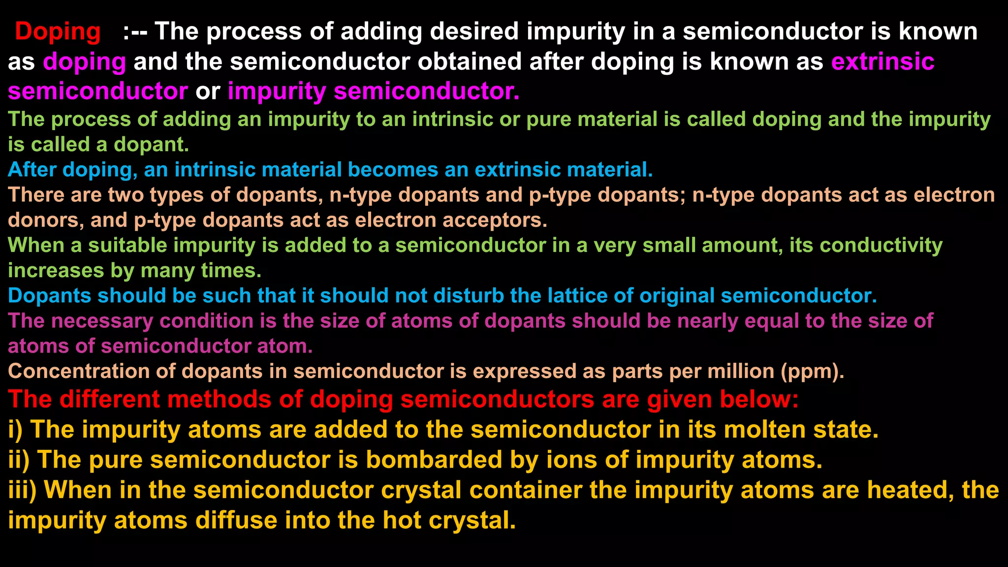 Doping :-- The process of adding desired impurity in a semiconductor is known
as doping and the semiconductor obtained after doping is known as extrinsic
semiconductor or impurity semiconductor.
The process of adding an impurity to an intrinsic or pure material is called doping and the impurity
is called a dopant.
After doping, an intrinsic material becomes an extrinsic material.
There are two types of dopants, n-type dopants and p-type dopants; n-type dopants act as electron
donors, and p-type dopants act as electron acceptors.
When a suitable impurity is added to a semiconductor in a very small amount, its conductivity
increases by many times.
Dopants should be such that it should not disturb the lattice of original semiconductor.
The necessary condition is the size of atoms of dopants should be nearly equal to the size of
atoms of semiconductor atom.
Concentration of dopants in semiconductor is expressed as parts per million (ppm).
The different methods of doping semiconductors are given below:
i) The impurity atoms are added to the semiconductor in its molten state.
ii) The pure semiconductor is bombarded by ions of impurity atoms.
iii) When in the semiconductor crystal container the impurity atoms are heated, the
impurity atoms diffuse into the hot crystal.
 