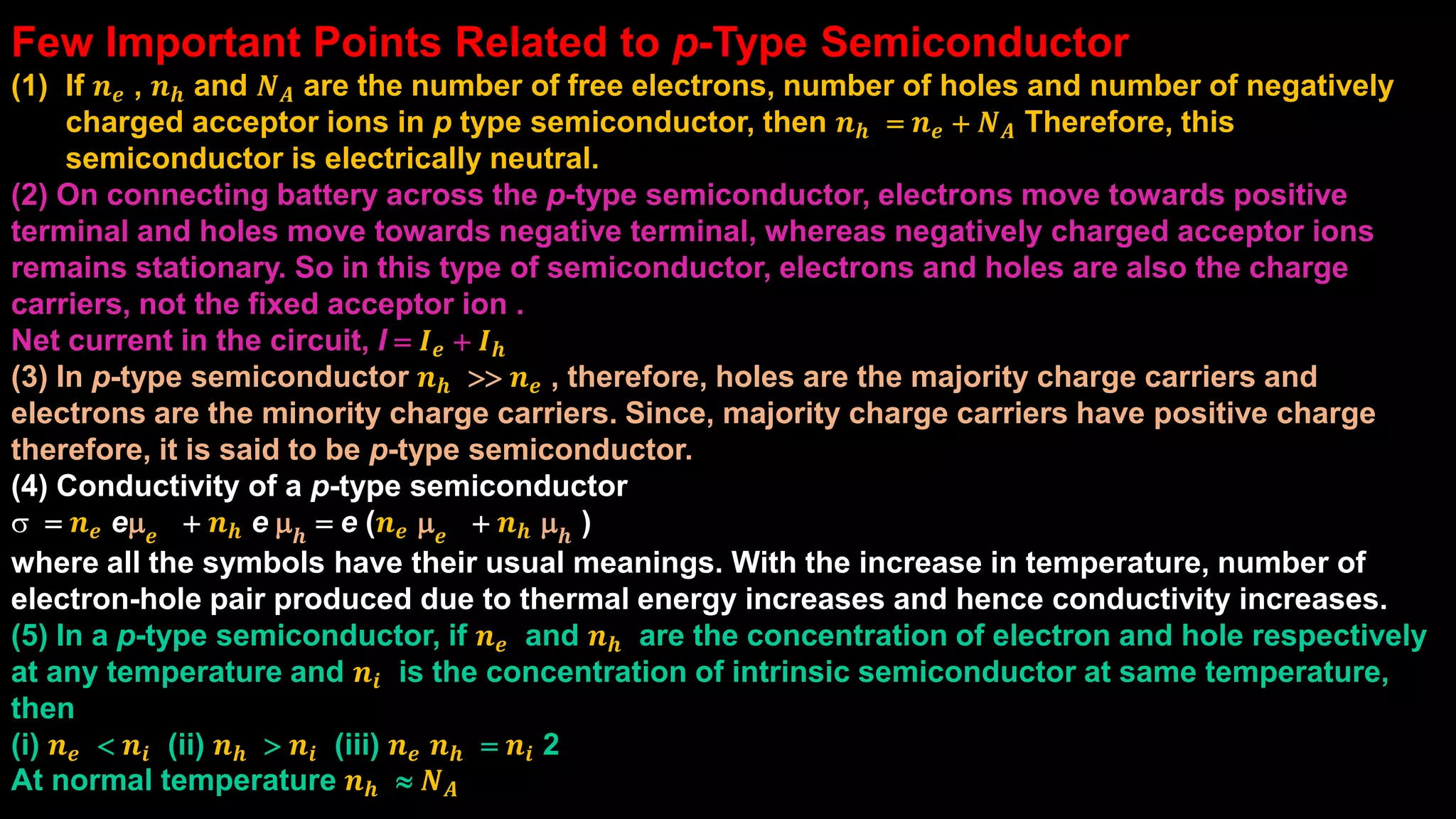 Few Important Points Related to p-Type Semiconductor
(1) If 𝒏 𝒆 , 𝒏 𝒉 and 𝑵 𝑨 are the number of free electrons, number of holes and number of negatively
charged acceptor ions in p type semiconductor, then 𝒏 𝒉 = 𝒏 𝒆 + 𝑵 𝑨 Therefore, this
semiconductor is electrically neutral.
(2) On connecting battery across the p-type semiconductor, electrons move towards positive
terminal and holes move towards negative terminal, whereas negatively charged acceptor ions
remains stationary. So in this type of semiconductor, electrons and holes are also the charge
carriers, not the fixed acceptor ion .
Net current in the circuit, I = 𝑰 𝒆 + 𝑰 𝒉
(3) In p-type semiconductor 𝒏 𝒉 >> 𝒏 𝒆 , therefore, holes are the majority charge carriers and
electrons are the minority charge carriers. Since, majority charge carriers have positive charge
therefore, it is said to be p-type semiconductor.
(4) Conductivity of a p-type semiconductor
s = 𝒏 𝒆 em 𝒆 + 𝒏 𝒉 e m 𝒉 = e (𝒏 𝒆 m 𝒆 + 𝒏 𝒉 m 𝒉 )
where all the symbols have their usual meanings. With the increase in temperature, number of
electron-hole pair produced due to thermal energy increases and hence conductivity increases.
(5) In a p-type semiconductor, if 𝒏 𝒆 and 𝒏 𝒉 are the concentration of electron and hole respectively
at any temperature and 𝒏𝒊 is the concentration of intrinsic semiconductor at same temperature,
then
(i) 𝒏 𝒆 < 𝒏𝒊 (ii) 𝒏 𝒉 > 𝒏𝒊 (iii) 𝒏 𝒆 𝒏 𝒉 = 𝒏𝒊 2
At normal temperature 𝒏 𝒉  𝑵 𝑨
 
