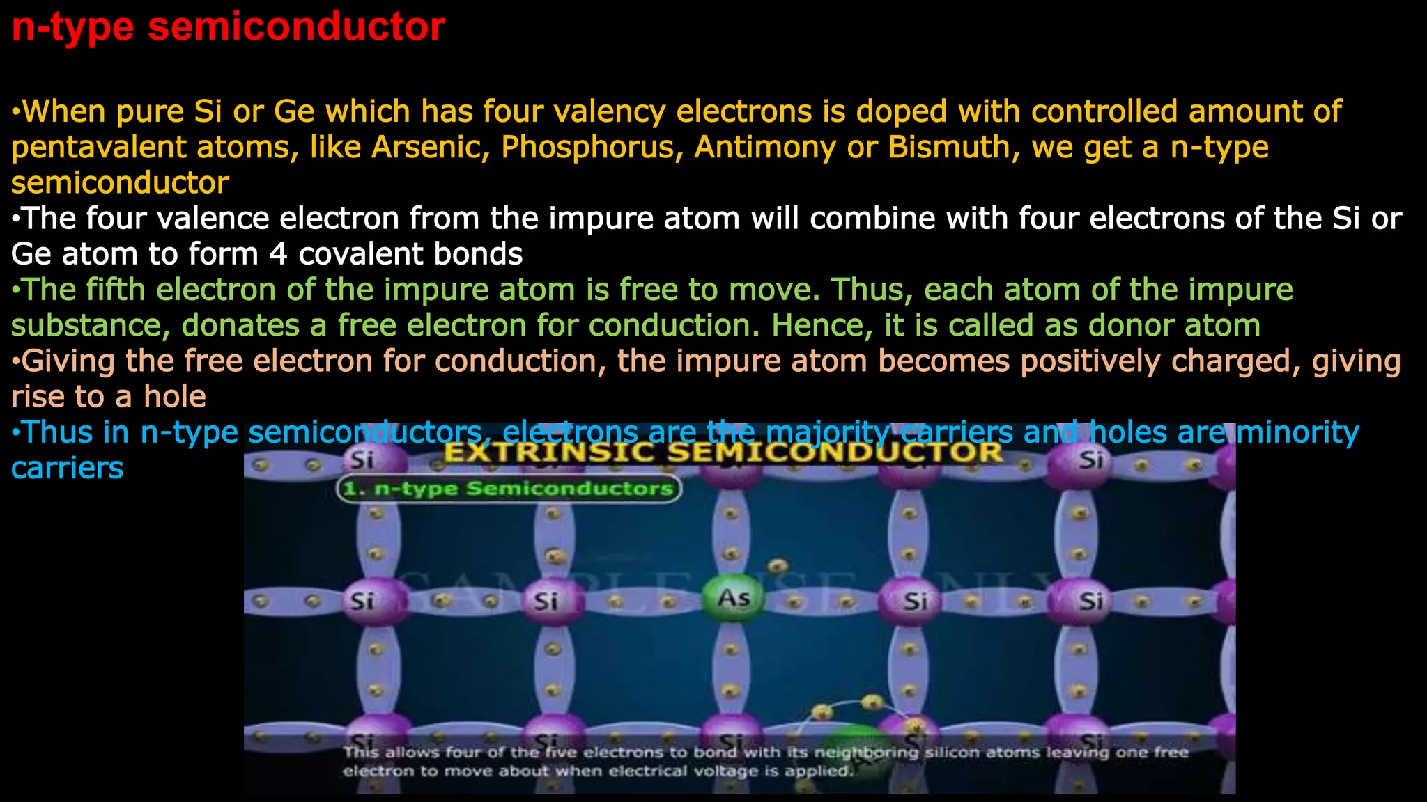 n-type semiconductor
•When pure Si or Ge which has four valency electrons is doped with controlled amount of
pentavalent atoms, like Arsenic, Phosphorus, Antimony or Bismuth, we get a n-type
semiconductor
•The four valence electron from the impure atom will combine with four electrons of the Si or
Ge atom to form 4 covalent bonds
•The fifth electron of the impure atom is free to move. Thus, each atom of the impure
substance, donates a free electron for conduction. Hence, it is called as donor atom
•Giving the free electron for conduction, the impure atom becomes positively charged, giving
rise to a hole
•Thus in n-type semiconductors, electrons are the majority carriers and holes are minority
carriers
 
