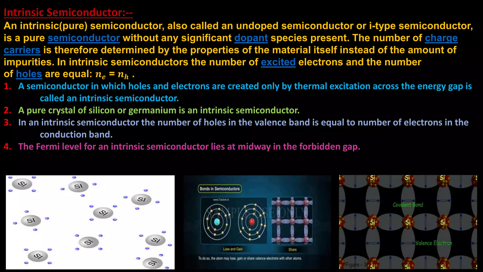 Intrinsic Semiconductor:--
An intrinsic(pure) semiconductor, also called an undoped semiconductor or i-type semiconductor,
is a pure semiconductor without any significant dopant species present. The number of charge
carriers is therefore determined by the properties of the material itself instead of the amount of
impurities. In intrinsic semiconductors the number of excited electrons and the number
of holes are equal: 𝒏 𝒆 = 𝒏 𝒉 .
1. A semiconductor in which holes and electrons are created only by thermal excitation across the energy gap is
called an intrinsic semiconductor.
2. A pure crystal of silicon or germanium is an intrinsic semiconductor.
3. In an intrinsic semiconductor the number of holes in the valence band is equal to number of electrons in the
conduction band.
4. The Fermi level for an intrinsic semiconductor lies at midway in the forbidden gap.
 