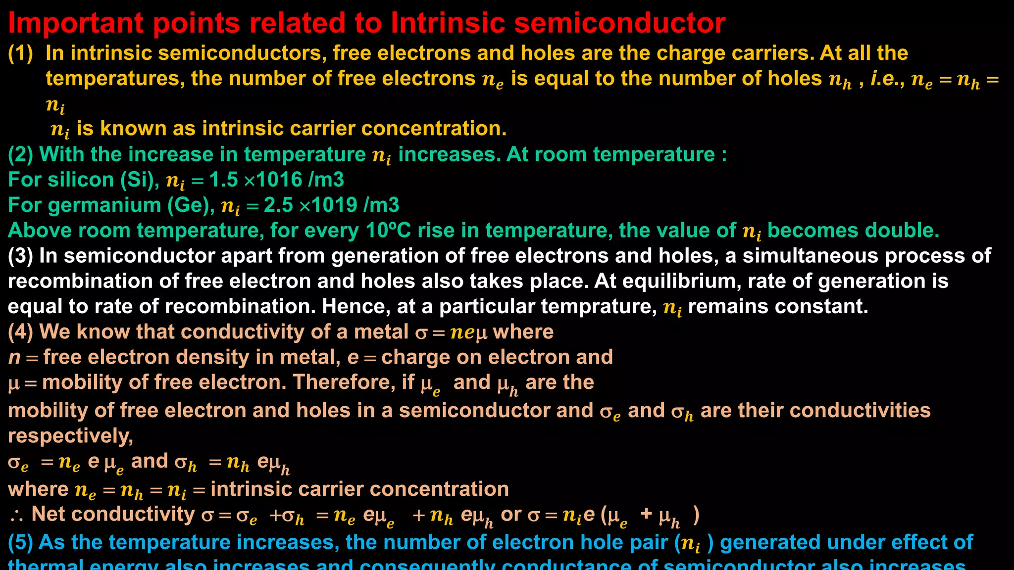 Important points related to Intrinsic semiconductor
(1) In intrinsic semiconductors, free electrons and holes are the charge carriers. At all the
temperatures, the number of free electrons 𝒏 𝒆 is equal to the number of holes 𝒏 𝒉 , i.e., 𝒏 𝒆 = 𝒏 𝒉 =
𝒏𝒊
𝒏𝒊 is known as intrinsic carrier concentration.
(2) With the increase in temperature 𝒏𝒊 increases. At room temperature :
For silicon (Si), 𝒏𝒊 = 1.5 1016 /m3
For germanium (Ge), 𝒏𝒊 = 2.5 1019 /m3
Above room temperature, for every 10ºC rise in temperature, the value of 𝒏𝒊 becomes double.
(3) In semiconductor apart from generation of free electrons and holes, a simultaneous process of
recombination of free electron and holes also takes place. At equilibrium, rate of generation is
equal to rate of recombination. Hence, at a particular temprature, 𝒏𝒊 remains constant.
(4) We know that conductivity of a metal s = 𝒏𝒆m where
n = free electron density in metal, e = charge on electron and
m = mobility of free electron. Therefore, if m 𝒆 and m 𝒉 are the
mobility of free electron and holes in a semiconductor and s 𝒆 and s 𝒉 are their conductivities
respectively,
s 𝒆 = 𝒏 𝒆 e m 𝒆
and s 𝒉 = 𝒏 𝒉 em 𝒉
where 𝒏 𝒆 = 𝒏 𝒉 = 𝒏𝒊 = intrinsic carrier concentration
 Net conductivity s = s 𝒆 +s 𝒉 = 𝒏 𝒆 em 𝒆 + 𝒏 𝒉 em 𝒉 or s = 𝒏𝒊e (m 𝒆 + m 𝒉 )
(5) As the temperature increases, the number of electron hole pair (𝒏𝒊 ) generated under effect of
 