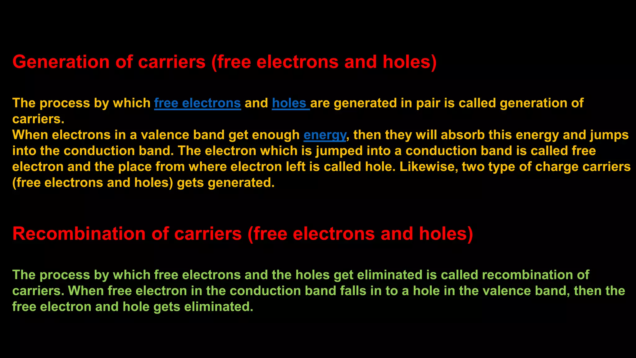 Generation of carriers (free electrons and holes)
The process by which free electrons and holes are generated in pair is called generation of
carriers.
When electrons in a valence band get enough energy, then they will absorb this energy and jumps
into the conduction band. The electron which is jumped into a conduction band is called free
electron and the place from where electron left is called hole. Likewise, two type of charge carriers
(free electrons and holes) gets generated.
Recombination of carriers (free electrons and holes)
The process by which free electrons and the holes get eliminated is called recombination of
carriers. When free electron in the conduction band falls in to a hole in the valence band, then the
free electron and hole gets eliminated.
 