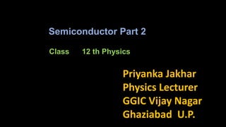 Class 12 th Physics
Priyanka Jakhar
Physics Lecturer
GGIC Vijay Nagar
Ghaziabad U.P.
Semiconductor Part 2
 