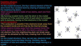 Crystalline structure
At temperature 0K –
•In the crystal structure, the four valence electron of the Ge
atom forms four covalent bond by sharing of electron with
the neighbouring atoms
•Each covalent bond is made of two atoms, each one from
each atom
•By forming covalent bond, each Ge atom in the crystal
behaves as if the outermost orbit of each atom is complete
with 8 electrons, having no free electrons in the crystal
At room temperature
•The conduction is possible if the electrons break away from
the covalent bonds and are free by the thermal energy
•When electron breaks away from the covalent bond, the
empty space or vacancy left in the bond is called a hole
•An electron from the neighbouring atom can break away
and can be attracted by the hole, creating hole in the other
place
•In the crystal structure, thus, we can see, electrons break
the covalent bond and keep moving. Similarly, due to
attraction of hole and electron, hole also keeps moving in a
crystal
 