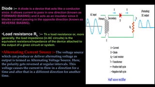 Diode :-- A diode is a device that acts like a conductor
since. it allows current to pass in one direction (known as
FORWARD BIASING) and it acts as an insulator since it
blocks current passing in the opposite direction (known as
REVERSE BIASING).
•Load resistance RL :-- Th e load resistance or, more
generally, the load impedance (in AC circuits) is the
equivalent resistance/impedance of the device attached to
the output of a given circuit or system.
•Alternating Current Source :--The voltage source
which can produce or deliver alternating voltage as
output is termed as Alternating Voltage Source. Here,
the polarity gets reversed at regular intervals. This
voltage causes the current to flow in a direction for a
time and after that in a different direction for another
time.
 