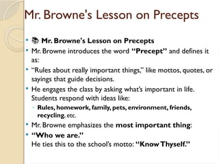 Mr. Browne's Lesson on Precepts
 📚 Mr. Browne's Lesson on Precepts
 Mr. Browne introduces the word “Precept” and defines it
as:
 “Rules about really important things,” like mottos, quotes, or
sayings that guide decisions.
 He engages the class by asking what’s important in life.
Students respond with ideas like:
◦ Rules, homework, family, pets, environment, friends,
recycling, etc.
 Mr. Browne emphasizes the most important thing:
 “Who we are.”
He ties this to the school’s motto: “KnowThyself.”
 