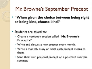 Mr. Browne’s September Precept
 “When given the choice between being right
or being kind, choose kind.”
 Students are asked to:
◦ Create a notebook section called “Mr. Browne’s
Precepts.”
◦ Write and discuss a new precept every month.
◦ Write a monthly essay on what each precept means to
them.
◦ Send their own personal precept on a postcard over the
summer.
 