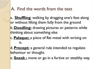 A. Find the words from the text
a. Shuffling: walking by dragging one's feet along
or without lifting them fully from the ground
b. Doodling: drawing pictures or patterns while
thinking about something else
c. Palaque: a piece of flat metal with writing on
it.
d. Precept: a general rule intended to regulate
behaviour or thought.
e. Sneak : move or go in a furtive or stealthy way.
 
