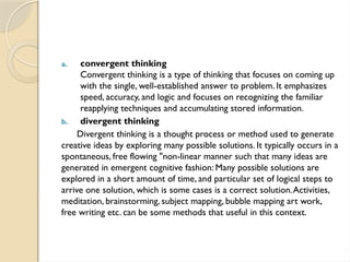 a. convergent thinking
Convergent thinking is a type of thinking that focuses on coming up
with the single, well-established answer to problem. It emphasizes
speed, accuracy, and logic and focuses on recognizing the familiar
reapplying techniques and accumulating stored information.
b. divergent thinking
Divergent thinking is a thought process or method used to generate
creative ideas by exploring many possible solutions. It typically occurs in a
spontaneous, free flowing "non-linear manner such that many ideas are
generated in emergent cognitive fashion: Many possible solutions are
explored in a short amount of time, and particular set of logical steps to
arrive one solution, which is some cases is a correct solution.Activities,
meditation, brainstorming, subject mapping, bubble mapping art work,
free writing etc. can be some methods that useful in this context.
 