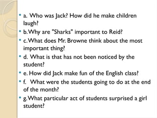  a. Who was Jack? How did he make children
laugh?
 b.Why are "Sharks" important to Reid?
 c.What does Mr. Browne think about the most
important thing?
 d. What is that has not been noticed by the
student?
 e. How did Jack make fun of the English class?
 f. What were the students going to do at the end
of the month?
 g.What particular act of students surprised a girl
student?
 