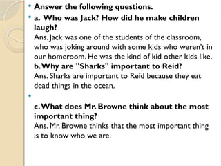  Answer the following questions.
 a. Who was Jack? How did he make children
laugh?
Ans. Jack was one of the students of the classroom,
who was joking around with some kids who weren't in
our homeroom. He was the kind of kid other kids like.
b.Why are "Sharks" important to Reid?
Ans. Sharks are important to Reid because they eat
dead things in the ocean.

c.What does Mr. Browne think about the most
important thing?
Ans. Mr. Browne thinks that the most important thing
is to know who we are.
 