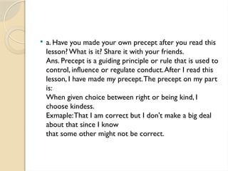  a. Have you made your own precept after you read this
lesson? What is it? Share it with your friends.
Ans. Precept is a guiding principle or rule that is used to
control, influence or regulate conduct.After I read this
lesson, I have made my precept.The precept on my part
is:
When given choice between right or being kind, I
choose kindess.
Exmaple:That I am correct but I don't make a big deal
about that since I know
that some other might not be correct.
 