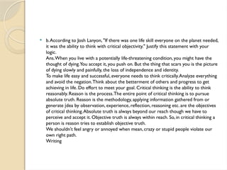 b.According to Josh Lanyon, "If there was one life skill everyone on the planet needed,
it was the ability to think with critical objectivity." Justify this statement with your
logic.
Ans.When you live with a potentially life-threatening condition, you might have the
thought of dying.You accept it, you push on. But the thing that scars you is the picture
of dying slowly and painfully, the loss of independence and identity.
To make life easy and successful, everyone needs to think critically.Analyze everything
and avoid the negation.Think about the betterment of others and progress to get
achieving in life. Do effort to meet your goal. Critical thinking is the ability to think
reasonably. Reason is the process.The entire point of critical thinking is to pursue
absolute truth. Reason is the methodology, applying information gathered from or
generate dea by observation, experience, reflection, reasoning etc. are the objectives
į
of critical thinking.Absolute truth is always beyond our reach though we have to
perceive and accept it. Objective truth is always within reach. So, in critical thinking a
person is reason tries to establish objective truth.
We shouldn't feel angry or annoyed when mean, crazy or stupid people violate our
own right path.
Writing
 