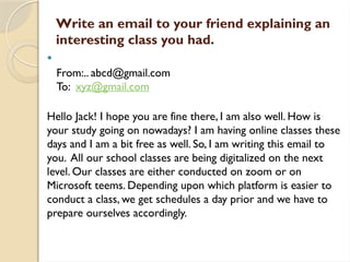 
From:.. abcd@gmail.com
To: xyz@gmail.com
Hello Jack! I hope you are fine there, I am also well. How is
your study going on nowadays? I am having online classes these
days and I am a bit free as well. So, I am writing this email to
you. All our school classes are being digitalized on the next
level. Our classes are either conducted on zoom or on
Microsoft teems. Depending upon which platform is easier to
conduct a class, we get schedules a day prior and we have to
prepare ourselves accordingly.
Write an email to your friend explaining an
interesting class you had.
 