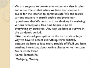  We are suppose to create an environment that is calm
and noise free so that when we have to converse it
easier for the listener to communicate.We can search
various answers in search engine and prove our
hypotheses also.We construct our thinking by analyzing
various preceptions.This time bonds us to do
everything by ourselves. Any way we have to survive in
the pandemic period.
I like the absurd, perception on this virtual class.Any-
way we have to accept everything, think critically
because we have to face every trouble of life. If you have
anything interesting about online classes write me soon.
Yours lovely friend
Name: Santosh Rai
Miklajung, Morang
 