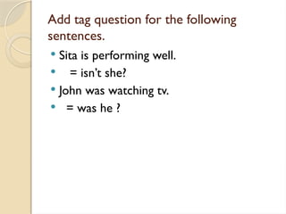 Add tag question for the following
sentences.
 Sita is performing well.
 = isn’t she?
 John was watching tv.
 = was he ?
 