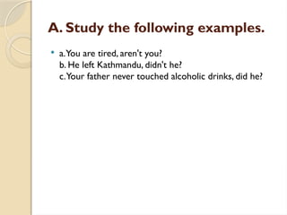 A. Study the following examples.
 a.You are tired, aren't you?
b. He left Kathmandu, didn't he?
c.Your father never touched alcoholic drinks, did he?
 