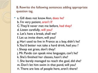 B. Rewrite the following sentences adding appropriate
question tag.
 a. Gill does not know Ann, does he?
b. I'm very patient, aren't I?
C.They'd never met me before, had they?
d. Listen carefully, will you?
e. Let's have a break, shall we?
f. Let us invite them, will you?
g. Hari used to live in France as a boy, didn't he?
h.You'd better not take a hard drink, had you ?
i. Sheep eat grass, don't they?
j. Mr. Pande can speak nine languages, can't he?
k. She's finished her classes, hasn't she?
1. She barely managed to reach the goal, did she?
m. Don't let him swim in that pond, will you?
. There are lots of people here, aren't there?
п
 