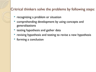 Critrical thinkers solve the problems by following steps:
 recognizing a problem or situation
 comprehending development by using concepts and
generalizations
 testing hypothesis and gather data
 revising hypothesis and testing to revise a new hypothesis
 forming a conclusion
 