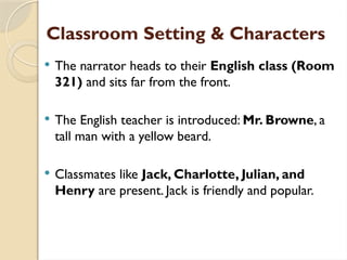 Classroom Setting & Characters
 The narrator heads to their English class (Room
321) and sits far from the front.
 The English teacher is introduced: Mr. Browne, a
tall man with a yellow beard.
 Classmates like Jack, Charlotte, Julian, and
Henry are present. Jack is friendly and popular.
 