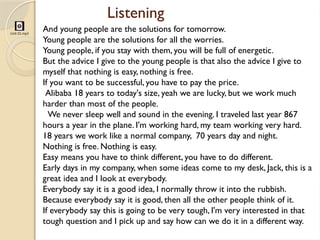 Listening
Unit 01.mp3
And young people are the solutions for tomorrow.
Young people are the solutions for all the worries.
Young people, if you stay with them, you will be full of energetic.
But the advice I give to the young people is that also the advice I give to
myself that nothing is easy, nothing is free.
If you want to be successful, you have to pay the price.
Alibaba 18 years to today's size, yeah we are lucky, but we work much
harder than most of the people.
We never sleep well and sound in the evening. I traveled last year 867
hours a year in the plane. I'm working hard, my team working very hard.
18 years we work like a normal company, 70 years day and night.
Nothing is free. Nothing is easy.
Easy means you have to think different, you have to do different.
Early days in my company, when some ideas come to my desk, Jack, this is a
great idea and I look at everybody.
Everybody say it is a good idea, I normally throw it into the rubbish.
Because everybody say it is good, then all the other people think of it.
If everybody say this is going to be very tough, I'm very interested in that
tough question and I pick up and say how can we do it in a different way.
 