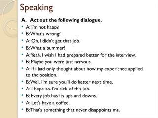 Speaking
A. Act out the following dialogue.
 A: I'm not happy.
 B:What's wrong?
 A: Oh, I didn't get that job.
 B:What a bummer!
 A:Yeah, I wish I had prepared better for the interview.
 B: Maybe you were just nervous.
 A: If I had only thought about how my experience applied
to the position.
 B:Well, I'm sure you'll do better next time.
 A: I hope so. I'm sick of this job.
 B: Every job has its ups and downs.
 A: Let's have a coffee.
 B:That's something that never disappoints me.
 