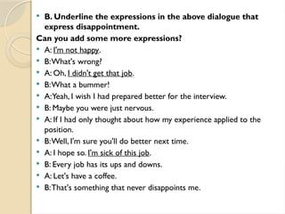  B. Underline the expressions in the above dialogue that
express disappointment.
Can you add some more expressions?
 A: I'm not happy.
 B:What's wrong?
 A: Oh, I didn't get that job.
 B:What a bummer!
 A:Yeah, I wish I had prepared better for the interview.
 B: Maybe you were just nervous.
 A: If I had only thought about how my experience applied to the
position.
 B:Well, I'm sure you'll do better next time.
 A: I hope so. I'm sick of this job.
 B: Every job has its ups and downs.
 A: Let's have a coffee.
 B:That's something that never disappoints me.
 
