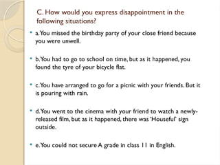 C. How would you express disappointment in the
following situations?
 a.You missed the birthday party of your close friend because
you were unwell.
 b.You had to go to school on time, but as it happened, you
found the tyre of your bicycle flat.
 c.You have arranged to go for a picnic with your friends. But it
is pouring with rain.
 d.You went to the cinema with your friend to watch a newly-
released film, but as it happened, there was ‘Houseful’ sign
outside.
 e.You could not secure A grade in class 11 in English.
 