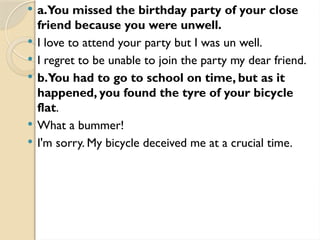  a.You missed the birthday party of your close
friend because you were unwell.
 I love to attend your party but I was un well.
 I regret to be unable to join the party my dear friend.
 b.You had to go to school on time, but as it
happened, you found the tyre of your bicycle
flat.
 What a bummer!
 I'm sorry. My bicycle deceived me at a crucial time.
 