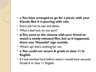  c.You have arranged to go for a picnic with your
friends. But it is pouring with rain.
 Every job has its ups and down.
 What a bad luck on our part!
 d.You went to the cinema with your friend to
watch a newly-released film, but as it happened,
there was 'Houseful' sign outside.
 What's up! that's nothing for me.
 e.You could not secure A grade in class 11 in
English.
 If I had worked hard before exam, I would have secured
Grade A in class 11 English.
 