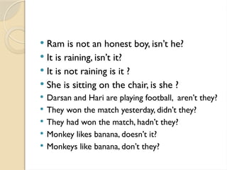  Ram is not an honest boy, isn’t he?
 It is raining, isn’t it?
 It is not raining is it ?
 She is sitting on the chair, is she ?
 Darsan and Hari are playing football, aren’t they?
 They won the match yesterday, didn’t they?
 They had won the match, hadn’t they?
 Monkey likes banana, doesn’t it?
 Monkeys like banana, don’t they?
 