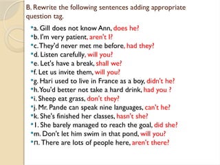 B. Rewrite the following sentences adding appropriate
question tag.
a. Gill does not know Ann, does he?
b. I'm very patient, aren't I?
c.They'd never met me before, had they?
d. Listen carefully, will you?
e. Let's have a break, shall we?
f. Let us invite them, will you?
g. Hari used to live in France as a boy, didn't he?
h.You'd better not take a hard drink, had you ?
i. Sheep eat grass, don't they?
j. Mr. Pande can speak nine languages, can't he?
k. She's finished her classes, hasn't she?
1. She barely managed to reach the goal, did she?
m. Don't let him swim in that pond, will you?
 . There are lots of people here,
п aren't there?
 