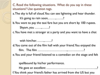 C. Read the following situations. What do you say in these
situations? Use question tags.
a.The sky is full of cloud.You can see lightning and hear thunder.
It’s going to rain soon, ……,…….?
b.You want to pay the taxi fare but you are short by 100 rupees.
Shyam, you ……,…….?
c.You have met a stranger at a party and you want to have a chat
with him/her. ……,…….?
d.You came out of the film hall with your friend.You enjoyed the
film. The film ……………………….,……………?
e.You and your friend listened to a comedian on the stage and felt
spellbound by his/her performance.
He gave an excellent ………………………, ………………..?
f.You think your friend’s father has arrived from the US but you
 