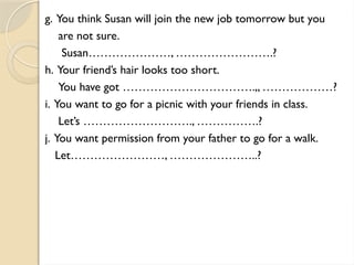 g. You think Susan will join the new job tomorrow but you
are not sure.
Susan…………………, …………………….?
h. Your friend’s hair looks too short.
You have got …………………………….,, ………………?
i. You want to go for a picnic with your friends in class.
Let’s ………………………., …………….?
j. You want permission from your father to go for a walk.
Let……………………, …………………..?
 