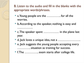 B. Listen to the audio and fill in the blanks with the
appropriate words/phrases.
 a.Young people are the ………….. for all the
worries.
 b.According to the speaker, nothing is easy and
……………
 c.The speaker spent …………… in the plane last
year.
 d. Jack loves a unique idea, not a ………………….
 e. Jack suggests the young people accepting every
…………. situation as training for success.
 f.The ………….. exam starts after college life.
 