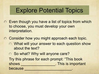 Explore Potential Topics
Even though you have a list of topics from which
to choose, you must develop your own
interpretation.
Consider how you might approach each topic.
   What will your answer to each question show
   about the text?
   So what? Why will anyone care?
Try this phrase for each prompt: “This book
shows ________________. This is important
because ______________________.
 