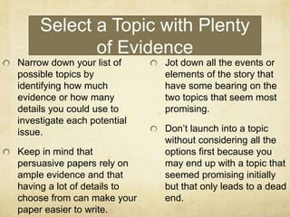 Select a Topic with Plenty
            of Evidence
Narrow down your list of     Jot down all the events or
possible topics by           elements of the story that
identifying how much         have some bearing on the
evidence or how many         two topics that seem most
details you could use to     promising.
investigate each potential
issue.                       Don’t launch into a topic
                             without considering all the
Keep in mind that            options first because you
persuasive papers rely on    may end up with a topic that
ample evidence and that      seemed promising initially
having a lot of details to   but that only leads to a dead
choose from can make your    end.
paper easier to write.
 