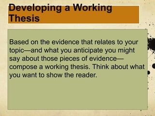 Developing a Working
Thesis

Based on the evidence that relates to your
topic—and what you anticipate you might
say about those pieces of evidence—
compose a working thesis. Think about what
you want to show the reader.
 