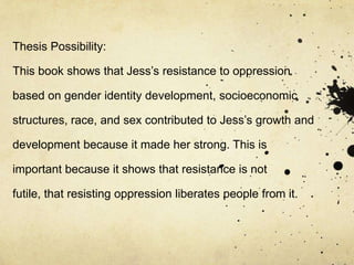 Thesis Possibility:

This book shows that Jess’s resistance to oppression

based on gender identity development, socioeconomic

structures, race, and sex contributed to Jess’s growth and

development because it made her strong. This is

important because it shows that resistance is not

futile, that resisting oppression liberates people from it.
 