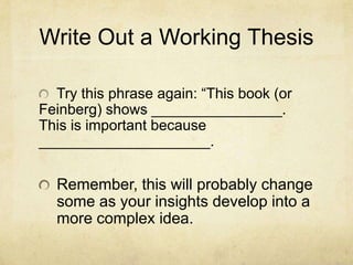Write Out a Working Thesis

  Try this phrase again: “This book (or
Feinberg) shows ________________.
This is important because
_____________________.

  Remember, this will probably change
  some as your insights develop into a
  more complex idea.
 