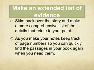 Make an extended list of
       evidence
Skim back over the story and make
a more comprehensive list of the
details that relate to your point.
As you make your notes keep track
of page numbers so you can quickly
find the passages in your book again
when you need them.
 