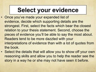Select your evidence
• Once you’ve made your expanded list of
  evidence, decide which supporting details are the
  strongest. First, select the facts which bear the closest
  relation to your thesis statement. Second, choose the
  pieces of evidence you’ll be able to say the most about.
  Readers tend to be more dazzled with your
  interpretations of evidence than with a lot of quotes from
  the book.
• Select the details that will allow you to show off your own
  reasoning skills and allow you to help the reader see the
  story in a way he or she may not have seen it before.
 